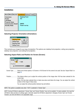 Page 117110
Installation
Selecting Projector Orientation [Orientation]
This reorients your image for your type of projection. The options are: desktop front projection, ceiling rear projection,
desktop rear projection, and ceiling front projection.
Selecting Aspect Ratio and Position for Screen [Screen]
Screen Type ........... Select one of three options: 4:3 Screen or 16:9 Screen for the screen to be used. See also Aspect Ratio on
page 90.
Position ................. This feature allows you to adjust the...