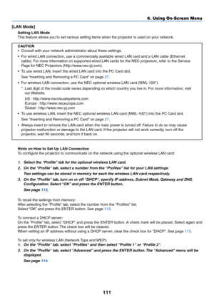 Page 118111
[LAN Mode]
Setting LAN Mode
This feature allows you to set various setting items when the projector is used on your network.
CAUTION
•Consult with your network administrator about these settings.
•For wired LAN connection, use a commercially available wired LAN card and a LAN cable (Ethernet
cable). For more information on supported wired LAN cards for the NEC projectors, refer to the Service
Page for NEC Projectors (http://www.nec-pj.com).
•To use wired LAN, insert the wired LAN card into the PC...