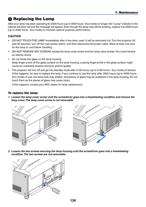 Page 141134
7. Maintenance
 Replacing the Lamp
After your lamp has been operating for 2000 hours (up to 4000 hours : Eco mode) or longer, the Lamp indicator in the
cabinet will blink red and the message will appear. Even though the lamp may still be working, replace it at 2000 hours
(up to 4000 hours : Eco mode) to maintain optimal projector performance.
CAUTION
•DO NOT TOUCH THE LAMP immediately after it has been used. It will be extremely hot. Turn the projector off,
wait 90 seconds, turn off the main power...