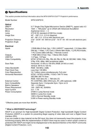 Page 149142
8. Appendix
 Specifications
This section provides technical information about the WT615/WT610 DLP™ Projectors performance.
Model Number WT615/WT610
Optical
DMD™ 0.7 Single Chip Digital Micromirror Device (DMD™), aspect ratio 4:3
Resolution 1024  768 pixels* up to UXGA with Advanced AccuBlend
Mirror Aspherical mirror  4
Lamp 275 W DC standard (210W Eco mode)
Image Size 40 - 100 (1.0 - 2.5 m) diagonal,
40 - 80 (1.0 - 2.0 m) with electronic pen
Projection Distance
2.52 - 25.94 / 64 - 659 mm (2.52 -...