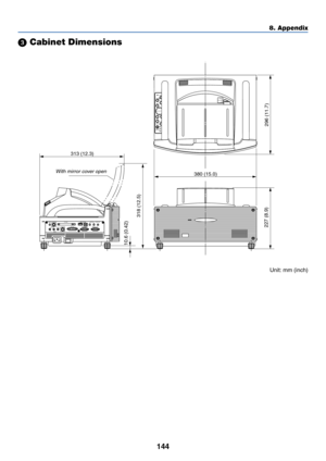 Page 151144
8. Appendix
 Cabinet Dimensions
Unit: mm (inch)
POWER ENTERMENUSOURCE FOCUSPC CARD
SELECT
EXIT
STATUS
LAMP     ON/
STAND BYAUTO
ADJUST3D
REFORM
380 (15.0) 313 (12.3)
318 (12.5)
296 (11.7) 227 (8.9) 10.6 (0.42)
UNLOCK
MIRROR
LOCK
PC CARD
AUDIO IN
RL
/MONOVIDEO INS-VIDEO IN DVI-I IN
COMPUTER IN MONITOR OUTDVI-I RGBAUDIO IN USB AUDIO OUT PC CONTROL
REMOTE
IN
With mirror cover open 