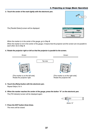 Page 4437
3. Projecting an Image (Basic Operation)
3. Touch the center of the mark lightly with the electronic pen.
The [Parallel Detect] screen will be displayed.
Touch
When the marker is in the center of the gauge, go to Step 6.
When the marker is not in the center of the gauge, it means that the projector and the screen are not parallel to
each other. Go to Step 4.
4. Rotate the projector right or left so that the projector is parallel to the screen.
Screen Screen
Top view
[The marker is on the left side]...