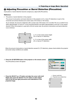 Page 4942
3. Projecting an Image (Basic Operation)
a
a
a
a bb
bb
 Adjusting Pincushion or Barrel Distortion (Pincushion)
If pincushion or barrel distortion become conspicuous, adjust with [Pincushion].
Reference
•Pincushion or barrel distortion in this projector
The amount of pincushion and barrel distortion in this projector is 2% or less (TV distortion) in each of the
horizontal and vertical directions (for screen sizes of 40 inches to 100 inches).
As an example, the amount of distortion with a screen size...