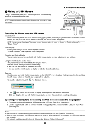 Page 6053
4. Convenient Features
 Using a USB Mouse
Using a USB mouse gives you a smooth operation. A commercially
available USB mouse can be used.
NOTE: There may be some brands of a USB mouse that the projector does
not support.
Operating the Menus using the USB mouse
Mouse Cursor
When connecting a USB mouse to the USB port (Type A) of the projector, you get a mouse cursor on the screen.
Unless you use your USB mouse within 10 seconds, the mouse cursor disappears.
NOTE: You can change the shape of the mouse...