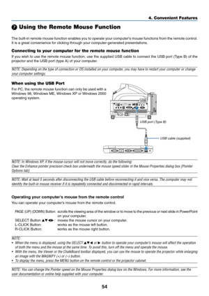 Page 6154
4. Convenient Features
 Using the Remote Mouse Function
The built-in remote mouse function enables you to operate your computers mouse functions from the remote control.
It is a great convenience for clicking through your computer-generated presentations.
Connecting to your computer for the remote mouse function
If you wish to use the remote mouse function, use the supplied USB cable to connect the USB port (Type B) of the
projector and the USB port (type A) of your computer.
NOTE: Depending on the...