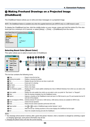 Page 6255
4. Convenient Features
 Making Freehand Drawings on a Projected Image
(ChalkBoard)
The ChalkBoard feature allows you to write and draw messages on a projected image.
NOTE: The ChalkBoard feature is available only when the supplied electronic pen (WT615 only) or a USB mouse is used.
To display the ChalkBoard tool bar, click the middle button on your mouse, press and hold the button B of the elec-
tronic pen for a minimum of 0.5 second, or select [Setup] → [Tools] → [ChalkBoard] from the menu....
