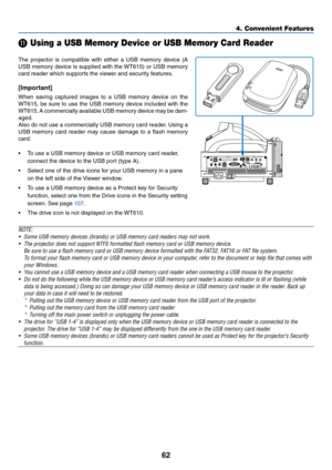 Page 6962
4. Convenient Features
 Using a USB Memory Device or USB Memory Card Reader
The projector is compatible with either a USB memory device (A
USB memory device is supplied with the WT615) or USB memory
card reader which supports the viewer and security features.
[Important]
When saving captured images to a USB memory device on the
WT615, be sure to use the USB memory device included with the
WT615. A commercially available USB memory device may be dam-
aged.
Also do not use a commercially USB memory...