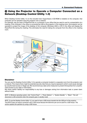 Page 7366
4. Convenient Features
 Using the Projector to Operate a Computer Connected on a
Network (Desktop Control Utility 1.0)
When Desktop Control Utility 1.0 on the included User Supportware 2 CD-ROM is installed on the computer, that
computer can be operated using the projector over a network.
For example, say you have a PowerPoint file on a computer in your office that you want to use for a presentation at a
meeting. If the computer in the office is connected by LAN to the projector in the meeting room,...