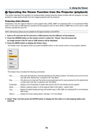Page 8073
5. Using the Viewer
 Operating the Viewer Function from the Projector (playback)
This section describes the operation for showing slides created using the Viewer function with the projector. It is also
possible to make slides directly from the images projected with the projector.
Projecting slides (Viewer)
Preparation: Use the Capture feature to store graphic files (JPEG, BMP, non-interlaced GIF or non-interlaced PNG
files) in a PC card or USB memory inserted into the projector’s slot. Or store JPEG...