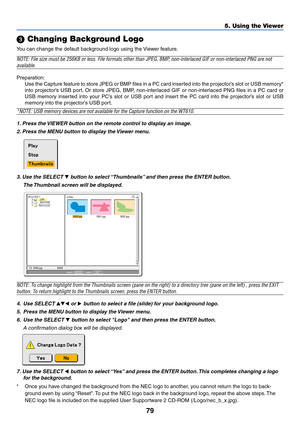 Page 8679
5. Using the Viewer
 Changing Background Logo
You can change the default background logo using the Viewer feature.
NOTE: File size must be 256KB or less. File formats other than JPEG, BMP, non-interlaced GIF or non-interlaced PNG are not
available.
Preparation:
Use the Capture feature to store JPEG or BMP files in a PC card inserted into the projector’s slot or USB memory*
into projector’s USB port. Or store JPEG, BMP, non-interlaced GIF or non-interlaced PNG files in a PC card or
USB memory inserted...