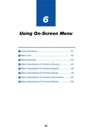 Page 8780
6
Using On-Screen Menu
○○○○○○○○○○○○○○○○○○○○○○○○○○○○○○○○○○○○○○○○
 Using the Menus ........................................................ 81
 Menu tree .................................................................. 82
 Menu Elements .......................................................... 84
 Menu Descriptions & Functions [Source] .................. 85
 Menu Descriptions & Functions [Adjust] .................... 88
 Menu Descriptions & Functions [Setup] .................... 98
 Menu...