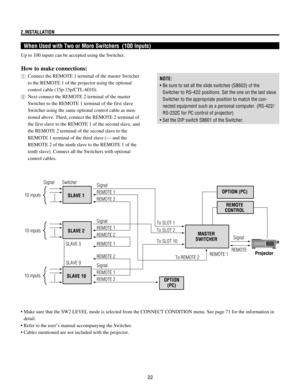 Page 2222 2.INSTALLATION
When Used with Two or More Switchers  (100 Inputs)
Up to 100 inputs can be accepted using the Switcher.
How to make connections:
1Connect the REMOTE 1 terminal of the master Switcher
to the REMOTE 1 of the projector using the optional
control cable (15p-15p/CTL-6010).
2Next connect the REMOTE 2 terminal of the master
Switcher to the REMOTE 1 terminal of the first slave
Switcher using the same optional control cable as men-
tioned above. Third, connect the REMOTE 2 terminal of
the first...