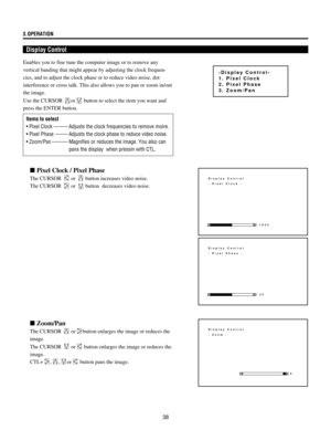 Page 3838 3.OPERATION
Display Control
Display Control
- Pixel Clock -
1024
Display Control
- Pixel Phase -
32
Display Control
- Zoom -
0
Items to select
¥ Pixel Clock -------- Adjusts the clock frequencies to remove moire.
¥ Pixel Phase ------- Adjusts the clock phase to reduce video noise.
¥ Zoom/Pan --------- Magnifies or reduces the image. You also can
pans the display  when pressin with CTL. Enables you to fine tune the computer image or to remove any
vertical banding that might appear by adjusting the...