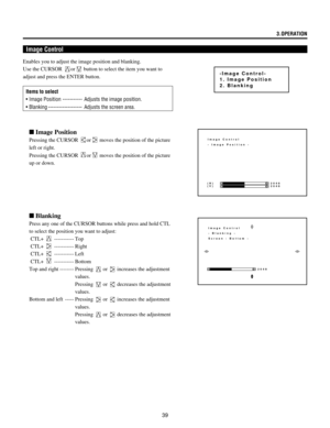 Page 39393.OPERATION
Image Control
n Image Position
Pressing the CURSOR or moves the position of the picture
left or right.
Pressing the CURSOR 
or moves the position of the picture
up or down.
n Blanking
Press any one of the CURSOR buttons while press and hold CTL
to select the position you want to adjust:
 CTL+ 
----------- Top
 CTL+ 
----------- Right
 CTL+ 
----------- Left
 CTL+ 
----------- Bottom
Top and right -------- Pressing 
 or  increases the adjustment
values.
Pressing 
 or  decreases the...