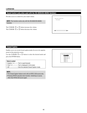 Page 4040 3.OPERATION
Sound Control (only when used with the ISS-6020/ISS-6020G Switcher)
Enables you to set several closed caption modes for text to be superim-
posed on the projection screen.
Use the CURSOR 
 or  button to select the desired mode and
press the ENTER button.
Items to select
¥ Caption 1-4 ------- Text is superimposed.
¥ Text 1-4 ----------- Text is displayed in full screen.
¥Ê Off ----------------- Exits the selected Closed Caption mode.
NOTE:
¥Ê The Closed Caption feature work with an NTSC...