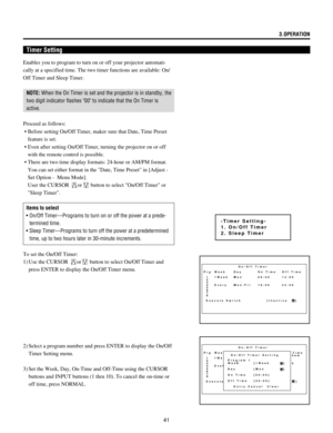 Page 4141
Enables you to program to turn on or off your projector automati-
cally at a specified time. The two timer functions are available: On/
Off Timer and Sleep Timer.
NOTE: When the On Timer is set and the projector is in standby, the
two digit indicator flashes 00 to indicate that the On Timer is
active.
Proceed as follows:
 ¥ Before setting On/Off Timer, maker sure that Date, Time Preset
feature is set.
 ¥ Even after setting On/Off Timer, turning the projector on or off
with the remote control is...