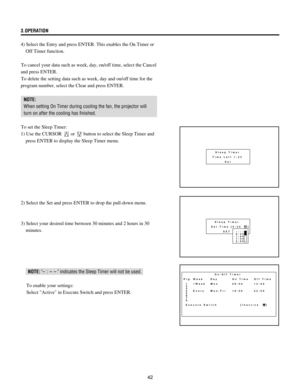 Page 4242 3.OPERATION
4) Select the Entry and press ENTER. This enables the On Timer or
Off Timer function.
To cancel your data such as week, day, on/off time, select the Cancel
and press ENTER.
To delete the setting data such as week, day and on/off time for the
program number, select the Clear and press ENTER.
NOTE:
When setting On Timer during cooling the fan, the projector will
turn on after the cooling has finished.
To set the Sleep Timer:
1) Use the CURSOR 
 or  button to select the Sleep Timer and
press...