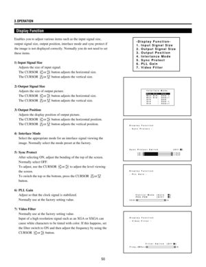 Page 5050 3.OPERATION
Display Function
Enables you to adjust various items such as the input signal size,
output signal size, output position, interlace mode and sync protect if
the image is not displayed correctly. Normally you do not need to set
these items.
1) Input Signal Size
Adjusts the size of input signal.
The CURSOR 
or button adjusts the horizontal size.
The CURSOR 
or button adjusts the vertical size.
2) Output Signal Size
Adjusts the size of output picture.
The CURSOR 
or button adjusts the...