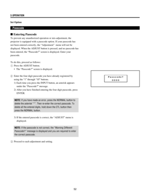 Page 5252 3.OPERATION
Set Option
 Passcode
n Entering Passcode
To prevent any unauthorized operation or mis-adjustment, the
projector is equipped with a passcode option. If your passcode has
not been entered correctly, the ÒAdjustmentÓ  menu will not be
displayed. When the ADJUST button is pressed, and no passcode has
been entered, the ÒPasscode?Ó screen is displayed. Enter your
passcode.
To do this, proceed as follows:
1Press the ADJUST button.
¥  The ÒPasscode?Ó screen is displayed.
2Enter the four digit...