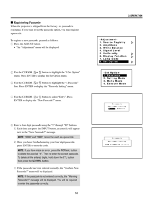 Page 5353
n Registering Passcode
When the projector is shipped from the factory, no passcode is
registered. If you want to use the passcode option, you must register
a passcode.
To register a new passcode, proceed as follows:
1Press the ADJUST button.
¥ The ÒAdjustmentÓ menu will be displayed.
2Use the CURSOR 
or button to highlight the Ò8.Set OptionÓ
menu. Press ENTER to display the Set Option menu.
3Use the CURSOR 
or button to highlight the Ò1.PasscodeÓ
line. Press ENTER to display the ÒPasscode SettingÓ...