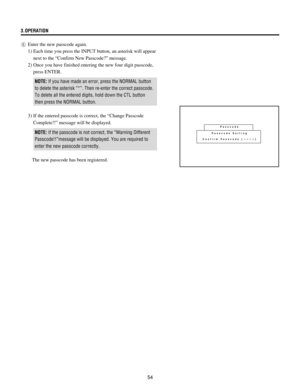 Page 5454 3.OPERATION
6Enter the new passcode again.
1) Each time you press the INPUT button, an asterisk will appear
next to the ÒConfirm New Passcode?Ó message.
2) Once you have finished entering the new four digit passcode,
press ENTER.
NOTE: If you have made an error, press the NORMAL button
to delete the asterisk Ò*Ó. Then re-enter the correct passcode.
To delete all the entered digits, hold down the CTL button
then press the NORMAL button.
3) If the entered passcode is correct, the ÒChange Passcode...