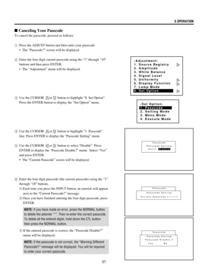 Page 5757
-Adjustment-
1. Source Registry
2. Amplitude
3. White Balance
4. Signal Level
5. Uniformity
6. Display Function
7. Lamp Mode
8. Set Option
-Set Option-
1. Passcode
2. Setting Mode
3. Menu Mode
4. Execute Mode
Passcode
Passcode Setting
Current Passcode [       ]
SSSS
n Canceling Your Passcode
To cancel the passcode, proceed as follows:
1Press the ADJUST button and then enter your passcode.
¥ The ÒPasscode?Ó screen will be displayed.
2Enter the four digit current passcode using the Ò1Ó through Ò10Ó...