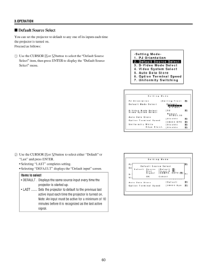 Page 6060 3.OPERATION
n Default Source Select
-Setting Mode-
1. PJ Orientation
2. Default Source Select
3. S-Video Mode Select
4. Video System Select
5. Auto Data Store
6. Option Terminal Speed
7. Uniformity Switching
Setting Mode
PJ Orientation
Default Mode Select
S-Video Mode Select
Video System Select
Auto Data Store
Option Terminal Speed[Ceiling/Front    ]
[S2              ]
[Disable        ]
[38400 BPS    ]
[Disable        ]
[Disable        ]Manual
  NTSC3.58 Default
  INPUT-A
  S-Video
Uniformity White...