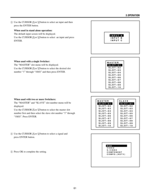 Page 6161
SLOT–01
SLOT–02
SLOT–03
SLOT–04
SLOT–05
SLOT–06
SLOT–07
SLOT–08
SLOT–09
SLOT–10 MASTER
3Use the CURSORorbutton to select an input and then
press the ENTER button.
When used in stand alone operation:
The default input screen will be displayed.
Use the CURSOR
orbutton to select  an input and press
ENTER.
When used with a single Switcher:
The ÒMASTERÓ slot menu will be displayed.
Use the CURSOR
orbutton to select the desired slot
number Ò1Ó through Ò10(0)Ó and then press ENTER.
When used with two or more...