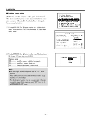 Page 6262 3.OPERATION
]
This function is used to select the S-video signal detection mode.
This  allows identifying of the S-video signals with different aspect
ratio: squeeze or  full mode(16 : 9) and letter box (4 : 3) signals.
To set, proceed as follows:
1Use the CURSOR
orbutton to select the ÒS-Video Mode
SelectÓ item, then press ENTER to display the ÒS-Video Mode
SelectÓ menu.
n S-Video Mode Select
-Setting Mode-
1. PJ Orientation
2. Default Source Select
3. S-Video Mode Select
4. Video System Select
5....