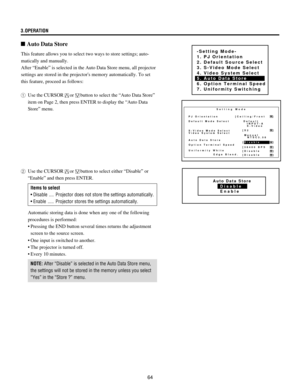 Page 6464 3.OPERATION
This feature allows you to select two ways to store settings; auto-
matically and manually.
After ÒEnableÓ is selected in the Auto Data Store menu, all projector
settings are stored in the projectors memory automatically. To set
this feature, proceed as follows:
1Use the CURSOR
orbutton to select the ÒAuto Data StoreÓ
item on Page 2, then press ENTER to display the ÒAuto Data
StoreÓ menu.
n Auto Data Store
-Setting Mode-
1. PJ Orientation
2. Default Source Select
3. S-Video Mode Select
4....