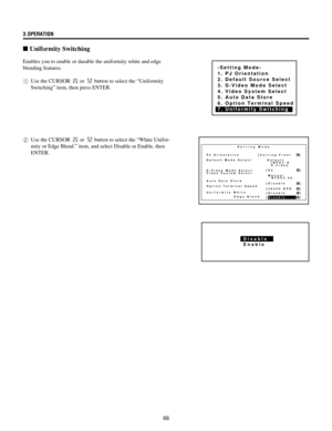 Page 6666 3.OPERATION
n Uniformity Switching
Enables you to enable or dasable the uniformity white and edge
blending features.
1Use the CURSOR 
 or  button to select the ÒUniformity
SwitchingÓ item, then press ENTER.
2Use the CURSOR 
 or  button to select the ÒWhite Unifor-
mity or Edge Blend.Ó item, and select Disable or Enable, then
ENTER.
-Setting Mode-
1. PJ Orientation
2. Default Source Select
3. S-Video Mode Select
4. Video System Select
5. Auto Data Store
6. Option Terminal Speed
7. Uniformity Switching...