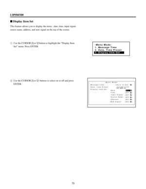 Page 7070 3.OPERATION
This feature allows you to display the items : date, time, input signal,
source name, address, and new signal on the top of the screen.
1Use the CURSOR
orbutton to highlight the ÒDisplay Item
SetÓ menu. Press ENTER.
n Display Item Set
Menu Mode
Message Time
Date, Time Preset
Display Item Set 
Date [Off   ]
[Off   ]
[Off   ]
[Off   ]
[Off   ]
[Off   ]
New SignalTime
Input Signal
Soutce Name
Address[Auto 10 Sec     ]
 Jan/DD/YYYY
 HH:MM:SS
-Menu Mode-
1. Message Time
2. Date, Time Preset
3....