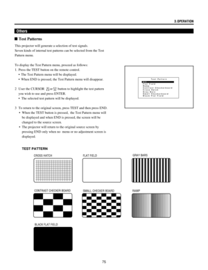 Page 7575
Others
n Test Patterns
Test Pattern
Off
Flat Field
Ramp
Contrast Checkerboard
Cross Hatch
Gray Bars
Small Checkerboard
Black Flat Field
This projector will generate a selection of test signals.
Seven kinds of internal test patterns can be selected from the Test
Pattern menu.
To display the Test Pattern menu, proceed as follows:
1. Press the TEST button on the remote control.
¥ The Test Pattern menu will be displayed.
¥ When END is pressed, the Test Pattern menu will disappear.
2 User the CURSOR 
or...