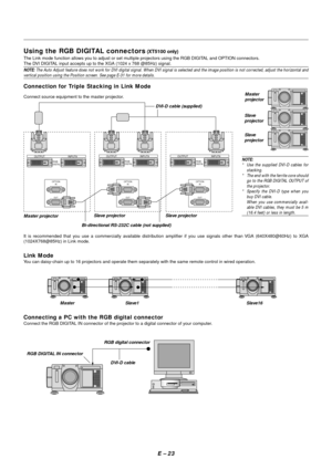 Page 30E – 23
Using the RGB DIGITAL connectors (XT5100 only)
The Link mode function allows you to adjust or set multiple projectors using the RGB DIGITAL and OPTION connectors.
The DVI DIGITAL input accepts up to the XGA (1024 x 768 @85Hz) signal.
NOTE: The Auto Adjust feature does not work for DVI digital signal. When DVI signal is selected and the image position is not corrected, adjust the horizontal andvertical position using the Position screen. See page E-31 for more details.
Connection for Triple...