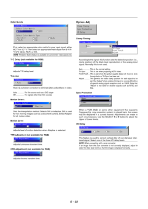 Page 39E – 32
Color Matrix
First, select an appropriate color matrix for your input signal, either
HDTV or SDTV. Then select an appropriate matrix type from B-Y/R-
Y, U/V, Cb/Cr, Pb/Pr or IVX.
NOTE: The Color Matrix feature is available for component video signal only.
Y/C Delay (not available for RGB)
Adjusts Y/C delay level.
Telecine
Use 3:2 pull down correction to eliminate jitter and artifacts in video.
Auto ............. For film source such as a DVD player
Off ................ For signals other than film...