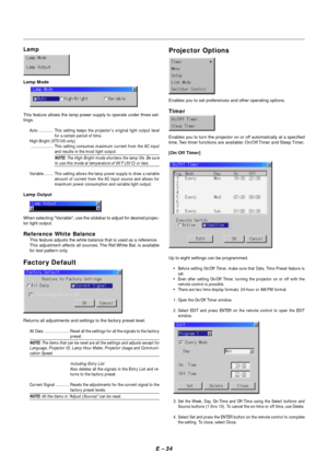 Page 41E – 34
Projector Options
Enables you to set preferences and other operating options.
Timer
Enables you to turn the projector on or off automatically at a specified
time. Two timer functions are available: On/Off Timer and Sleep Timer.
[On/Off Timer]
Up to eight settings can be programmed.
•Before setting On/Off Timer, make sure that Date, Time Preset feature is
set.
•Even after setting On/Off Timer, turning the projector on or off with the
remote control is possible.
•There are two time display formats:...