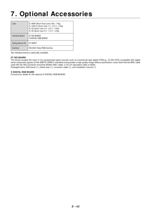 Page 49E – 42
7. Optional Accessories
Lens TL-08SF (Short Focal Lens 0.84) : 10kg
TL-1ZH/1Z (Zoom Lens 1.5 - 2.5:1) : 5.5kg
TL-2Z (Zoom Lens 2.5 - 4.0:1) : 4.5kg
TL-4Z (Zoom Lens 4.0 - 7.0:1) : 4.5kg
Interface Board XT SDI BOARD
X DIGITAL RGB BOARD
Ceiling Mount Kit XT CMKIT
Switcher ISS-6020 Video/RGB Switcher
Two Interface board is optionally available.
XT SDI BOARD
This board accepts the input of non-compressed signal sources such as commercial type digital VTR(e.g., D1/D5-VCR) compatible with digital
serial...