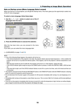 Page 2819
3. Projecting an Image (Basic Operation)
Note on Startup screen (Menu Language Select screen)
When you first turn on the projector, you will get the Startup menu. This menu gives you the opportunity to select one 
of	the	21	menu	languages.
To	select	a	menu	language, 	follow	these	steps:
1.  Use  the  , ,   or    button  to  select  one  of  the  21 
languages from the menu.
2.  Press the enter button to execute the selection.
After  this  has  been  done,  you  can  proceed  to  the  menu...