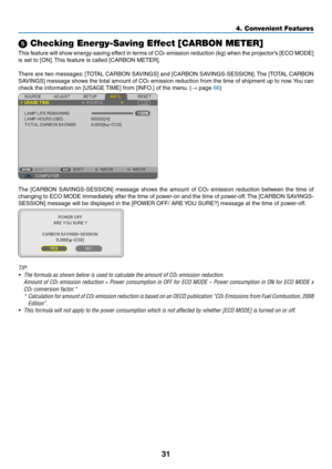 Page 4031
4. Convenient Features
 Checking Energy-Saving Effect [CARBON METER]
This feature will show energy-saving effect in terms of CO2	emission	 reduction	 (kg)	when	 the	projector’s	 [ECO	MODE]	
is	set	to	[ON]. 	This	feature	is	called	[CARBON	METER].
There	 are	two	 messages: 	[TOTAL	 CARBON	 SAVINGS]	 and	[CARBON	 SAVINGS-SESSION]. 	The	 [TOTAL	 CARBON	
SAVINGS]	 message	shows	the	total	 amount	 of	CO
2 emission reduction from the time of shipment up to now. You can 
check	the	information	on	[USAGE...