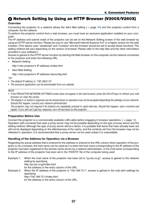Page 4637
4. Convenient Features
 Network Setting by Using an HTTP Browser (V300X/V260X)
Overview
Connecting  the  projector  to  a  network  allows  the  Alert  Mail  setting  (→  page 39)  and  the  projector  control  from  a 
computer via the network.
To perform the projector control from a web browser, you must have an exclusive application installed on your com-
puter. 
The IP address and subnet mask of the projector can be set on the Network Setting screen of the web browser by 
using	 an	HTTP	 server...