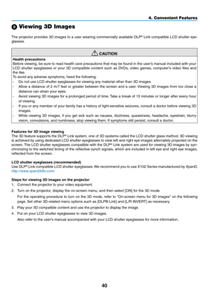 Page 4940
4. Convenient Features
 Viewing 3D Images
The	projector	 provides	3D	images	 to	a	user	 wearing	 commercially	 available	DLP® Link compatible LCD shutter eye-
glasses.
 CAUTION
Health	precautions
Before viewing, be sure to read health care precautions that may be found in the user’s manual included with your 
LCD 	shutter 	eyeglasses 	or 	your 	3D 	compatible 	content 	such 	as 	DVDs, 	video 	games, 	computer's 	video 	files 	and	
the like.
To avoid any adverse symptoms, heed the following:
-	 Do...