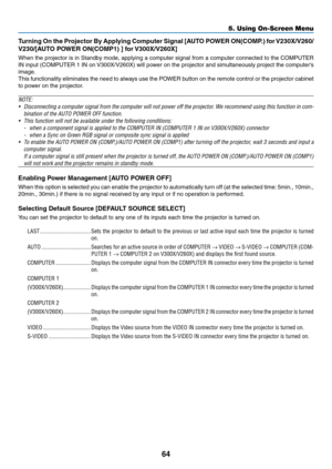 Page 7364
5. Using On-Screen Menu
Turning	On	the	 Projector	 By	Applying	 Computer	 Signal	[AUTO	 POWER	 ON(COMP.)	 for	V230X/V260/
V230/[AUTO	POWER	ON(COMP1)	]	for	 V300X/V260X]
When the projector is in Standby mode, applying a computer signal from a computer connected to the COMPUTER 
IN	input	 (COMPUTER	 1	IN	 on	 V300X/V260X)	 will	power	 on	the	 projector	 and	simultaneously	 project	the	computer’s	
image.
This functionality eliminates the need to always use the POWER button on the remote control or the...