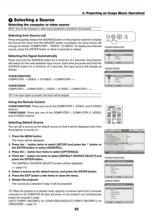 Page 2920
3. Projecting an Image (Basic Operation)
 Selecting a Source
Selecting the computer or video source
NOTE:	Turn	on	the	computer	or	video	source	equipment	connected	to	the	projector.
Selecting	from	Source	List
Press and quickly release the SOURCE button on the projector cabinet to display 
the Source list. Each time the SOURCE button is pressed, the input source will 
change as follows: “COMPUTER”,  ”VIDEO”, “S-VIDEO”. To display the selected 
source,	press	the	ENTER	button	or	allow	2	seconds	to...