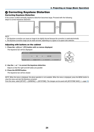 Page 3324
3. Projecting an Image (Basic Operation)
 Correcting Keystone Distortion
Correcting Keystone Distortion
If the screen is tilted vertically, keystone distortion becomes large. Proceed with the following
steps to correct keystone distortion
 
NOTE: 
•	 The	Keystone	correction	can	cause	an	image	to	be	slightly	blurred	because	the	correction	is	made	electronically.
•	 The	Keystone	correction	range	can	be	made	narrower,	depending	on	a	signal	or	its	aspect	ratio	selection.
Adjusting with buttons on the...