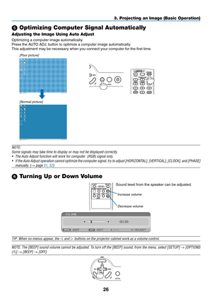 Page 3526
3. Projecting an Image (Basic Operation)
 Optimizing Computer Signal Automatically
Adjusting the Image Using Auto Adjust
Optimizing	a	computer	image	automatically.
Press	the	AUTO	ADJ.	button	to	optimize	a	computer	image	automatically.
This adjustment may be necessary when you connect your computer for the first time.
[Poor picture]
[Normal picture]
NOTE:
Some	signals	may	take	time	to	display	or	may	not	be	displayed	correctly.
•	 The	Auto	Adjust	function	will	work	for	computer		(RGB)	signal	only.
•...