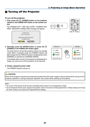 Page 3627
3. Projecting an Image (Basic Operation)
7 Turning off the Projector
To	turn	off	the	projector:
1.  first,  press  the   (POWer)  button  on  the  projector 
cabinet or the POWer Off button on the remote con-
trol. 
  The  [POWER  OFF  /  ARE YOU  SURE?  /CARBON  SAV -
INGS- SESSION X.XXX[g-CO2]] message will appear.
2.   s econdly,  press  the  enter  button  or  press  the  
(POWer) or the POWer Off button again.
  The lamp will turn off and the projector will go into standby 
mode. When  in...