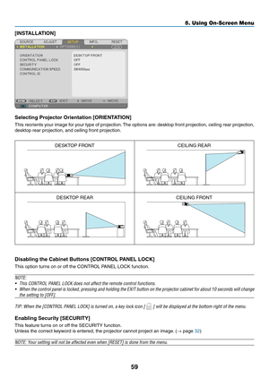 Page 6859
5. Using On-Screen Menu
[INSTALLATION]
Selecting	Projector	Orientation	[ORIENTATION]
This reorients your image for your type of projection. The options are: desktop front projection, ceiling rear projection, 
desktop rear projection, and ceiling front projection.
DESKTOP FRONTCEILING REAR
DESKTOP REARCEILING FRONT
Disabling	the	Cabinet	Buttons	[CONTROL	PANEL	LOCK]
This option turns on or off the CONTROL PANEL LOCK function.
NOTE:
•	 This	CONTROL	PANEL	LOCK	does	not	affect	the	remote	control...