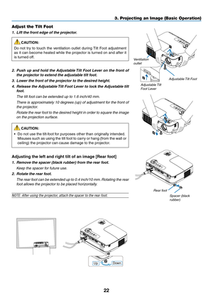 Page 3122
3. Projecting an Image (Basic Operation)
2
1
4
3
Adjustable Tilt Foot
Ventilation 
outlet
Adjustable Tilt 
Foot Lever
Adjust the Tilt Foot
1.  lift the front edge of the projector. CAUTION:
Do  not  try  to  touch  the  ventilation  outlet  during Tilt  Foot  adjustment 
as it can become heated while the projector is turned on and after it 
is turned off.
2.   Push up and hold the  adjustable tilt foot  lever on the front of 
the projector to extend the adjustable tilt foot.
3.  lower the front of the...