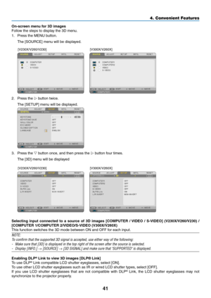 Page 5041
4. Convenient Features
On-screen	menu	for	3D	images
Follow	the	steps	to	display	the	3D	menu.
1.  Press the MENU button. 
	 The	[SOURCE]	menu	will	be	displayed.
 
[V230X/V260/V230] [V300X/V260X]
2.	 Press	the	 button twice.
	 The	[SETUP]	menu	will	be	displayed.
 
3.	 Press	the	 button once, and then press the  button four times.
	 The	[3D]	menu	will	be	displayed
 
[V230X/V260/V230][V300X/V260X]
Selecting	input	connected	 to	a	source	 of	3D	 images	 [COMPUTER	 /	VIDEO	 /	S-VIDEO]	 (V230X/V260/V230)...