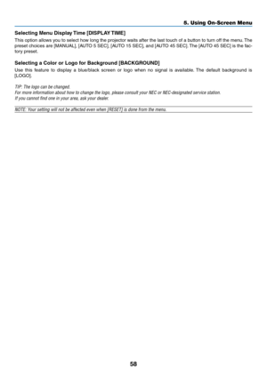Page 6758
5. Using On-Screen Menu
Selecting	Menu	Display	Time	[DISPLAY	TIME]
This option allows you to select how long the projector waits after the last touch of a button to turn off the menu. The 
preset	choices	 are	[MANUAL],	 [AUTO	5	SEC],	 [AUTO	 15	SEC],	 and	[AUTO	 45	SEC]. 	The	 [AUTO	 45	SEC]	 is	the	 fac-
tory preset.
Selecting	a	Color	or	Logo	for	Background	[BACKGROUND]
Use  this  feature  to  display  a  blue/black  screen  or  logo  when  no  signal  is  available.  The  default  background  is...